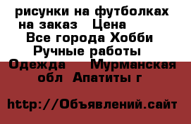 рисунки на футболках на заказ › Цена ­ 600 - Все города Хобби. Ручные работы » Одежда   . Мурманская обл.,Апатиты г.